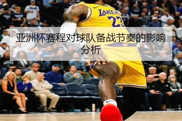 亚洲杯赛程对球队备战节奏的影响分析