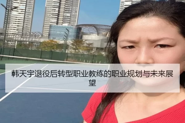 韩天宇退役后转型职业教练的职业规划与未来展望